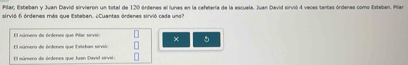 Pilar, Esteban y Juan David sirvieron un total de 120 órdenes el lunes en la cafetería de la escuela. Juan David sirvió 4 veces tantas órdenes como Esteban. Pilar
sirvió 6 órdenes más que Esteban. ¿Cuantas órdenes sirvió cada uno?
El número de órdenes que Pilar sirvió:
× 5
El número de órdenes que Esteban sirvió:
El número de órdenes que Juan David sirvió: