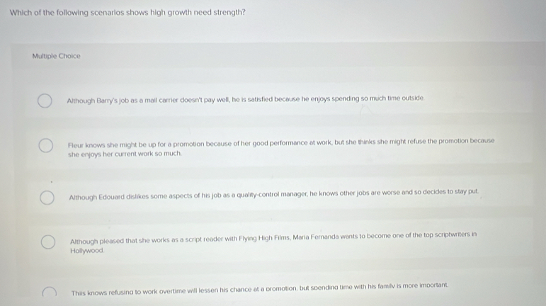 Which of the following scenarios shows high growth need strength?
Multiple Choice
Although Barry's job as a mail carrier doesn't pay well, he is satisfied because he enjoys spending so much time outside.
Fleur knows she might be up for a promotion because of her good performance at work, but she thinks she might refuse the promotion because
she enjoys her current work so much.
Although Edouard dislikes some aspects of his job as a quality-control manager, he knows other jobs are worse and so decides to stay put
Although pleased that she works as a script reader with Flying High Films, Maria Fernanda wants to become one of the top scriptwriters in
Hollywood.
Thiis knows refusing to work overtime will lessen his chance at a promotion, but spending time with his familv is more important.