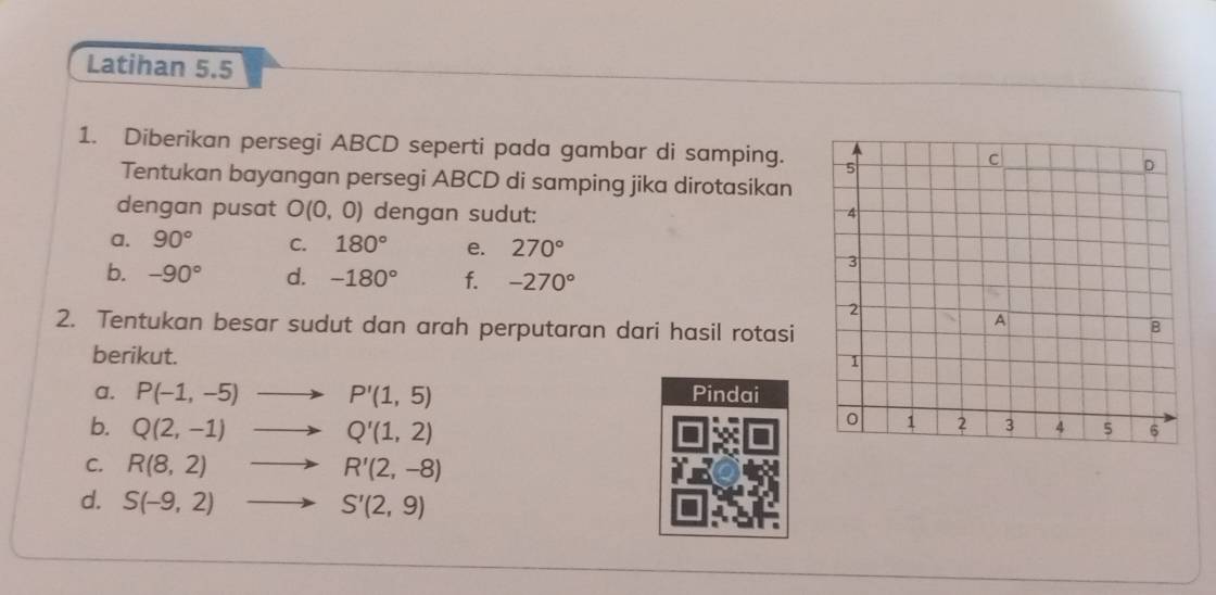 Latihan 5.5 
1. Diberikan persegi ABCD seperti pada gambar di samping. 
Tentukan bayangan persegi ABCD di samping jika dirotasikan 
dengan pusat O(0,0) dengan sudut: 
a. 90° C. 180° e. 270°
b. -90° d. -180° f. -270°
2. Tentukan besar sudut dan arah perputaran dari hasil rotasi 
berikut. 
a. P(-1,-5) P'(1,5) Pindai 
b. Q(2,-1) Q'(1,2)
C. R(8,2) R'(2,-8)
d. S(-9,2) S'(2,9)