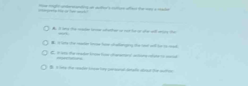 intergrets his or her wark? How might understanding an auther's cullume affect the was a reader
A. It lets the reader know whether or not he or she will enze the
work
B. It lets the reader knoe how chadlienging the text will be to read.
oo it liets the reader know how charaeters' actions relate to oocial
expectations
B. It lets the reader know hy personal defals about te authon