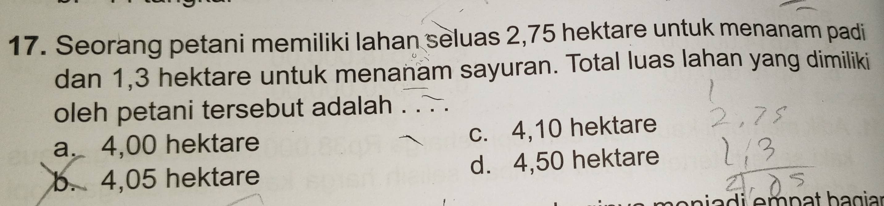 Seorang petani memiliki lahan seluas 2,75 hektare untuk menanam padi
dan 1,3 hektare untuk menanam sayuran. Total luas lahan yang dimiliki
oleh petani tersebut adalah
a. 4,00 hektare c. 4,10 hektare
b. 4,05 hektare d. 4,50 hektare