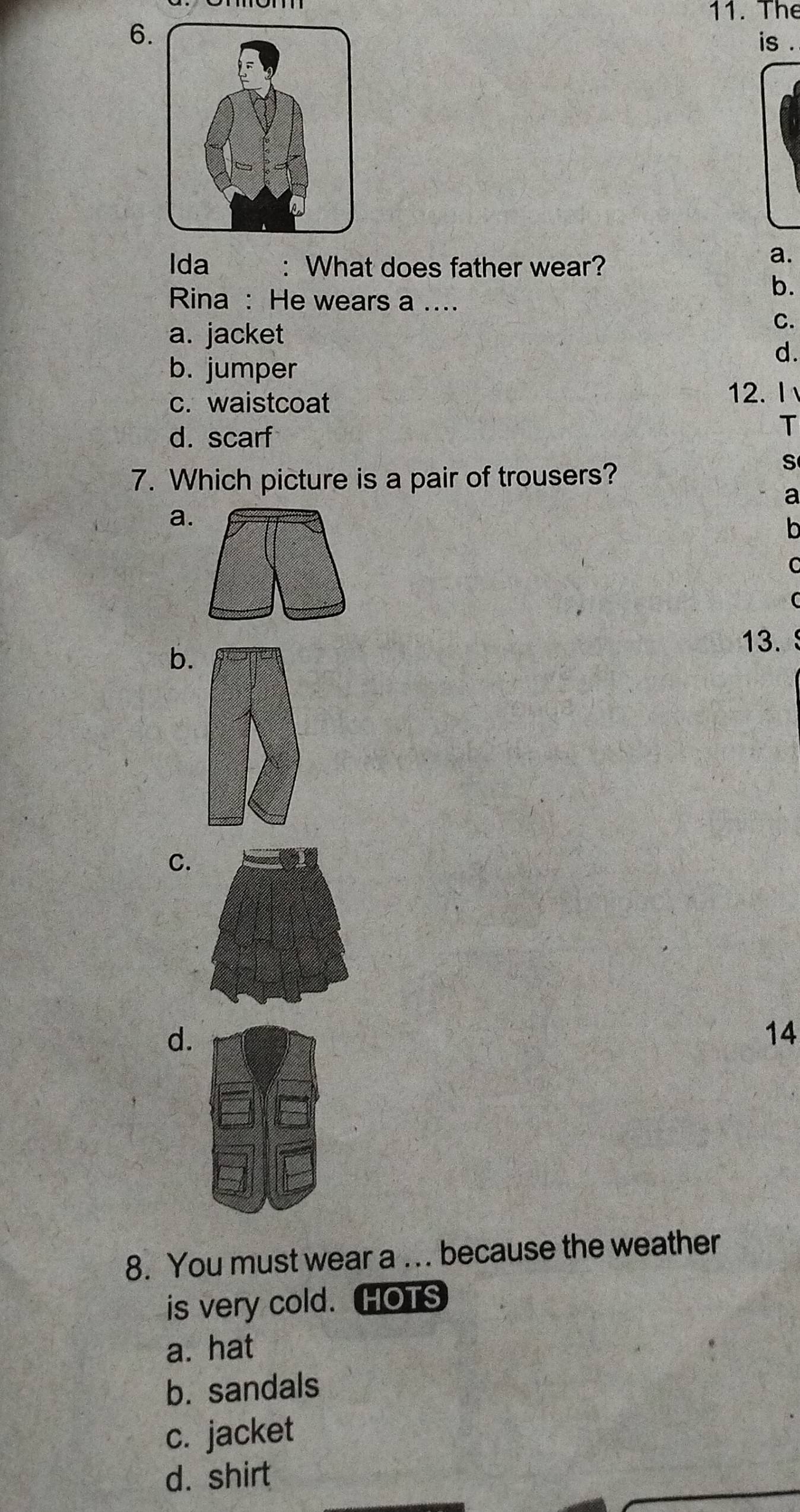 The
6
is .
Ida : What does father wear?
a.
b.
Rina : He wears a ....
a. jacket
C.
b. jumper
d.
c. waistcoat 12. I
d. scarf
T
7. Which picture is a pair of trousers?
S
a
a
o
C
C
13.
b.
C.
d.
14
8. You must wear a ... because the weather
is very cold. HOTS
a. hat
b. sandals
c. jacket
d. shirt