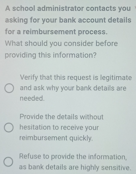 A school administrator contacts you
asking for your bank account details
for a reimbursement process.
What should you consider before
providing this information?
Verify that this request is legitimate
and ask why your bank details are
needed.
Provide the details without
hesitation to receive your
reimbursement quickly.
Refuse to provide the information,
as bank details are highly sensitive.