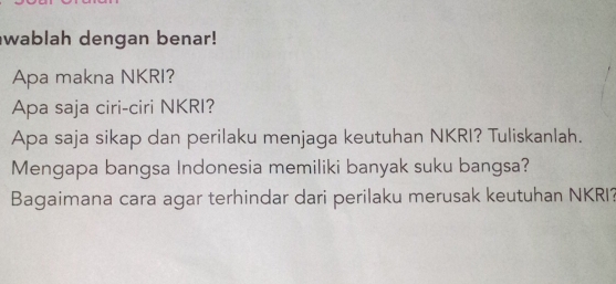 wablah dengan benar! 
Apa makna NKRI? 
Apa saja ciri-ciri NKRI? 
Apa saja sikap dan perilaku menjaga keutuhan NKRI? Tuliskanlah. 
Mengapa bangsa Indonesia memiliki banyak suku bangsa? 
Bagaimana cara agar terhindar dari perilaku merusak keutuhan NKRI?