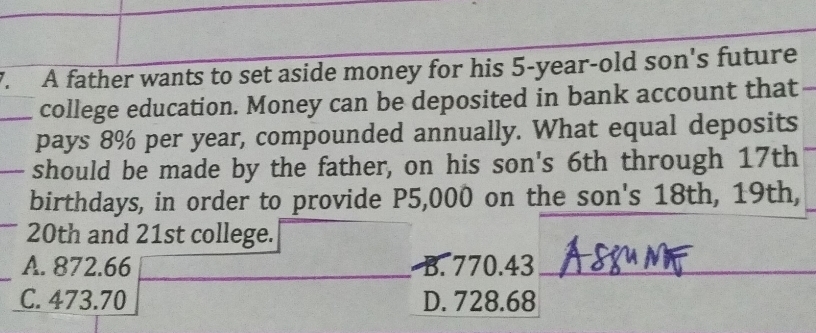 A father wants to set aside money for his 5-year-old son's future
college education. Money can be deposited in bank account that
pays 8% per year, compounded annually. What equal deposits
should be made by the father, on his son's 6th through 17th
birthdays, in order to provide P5,000 on the son's 18th, 19th,
20th and 21st college.
A. 872.66 B. 770.43 _
C. 473.70 D. 728.68