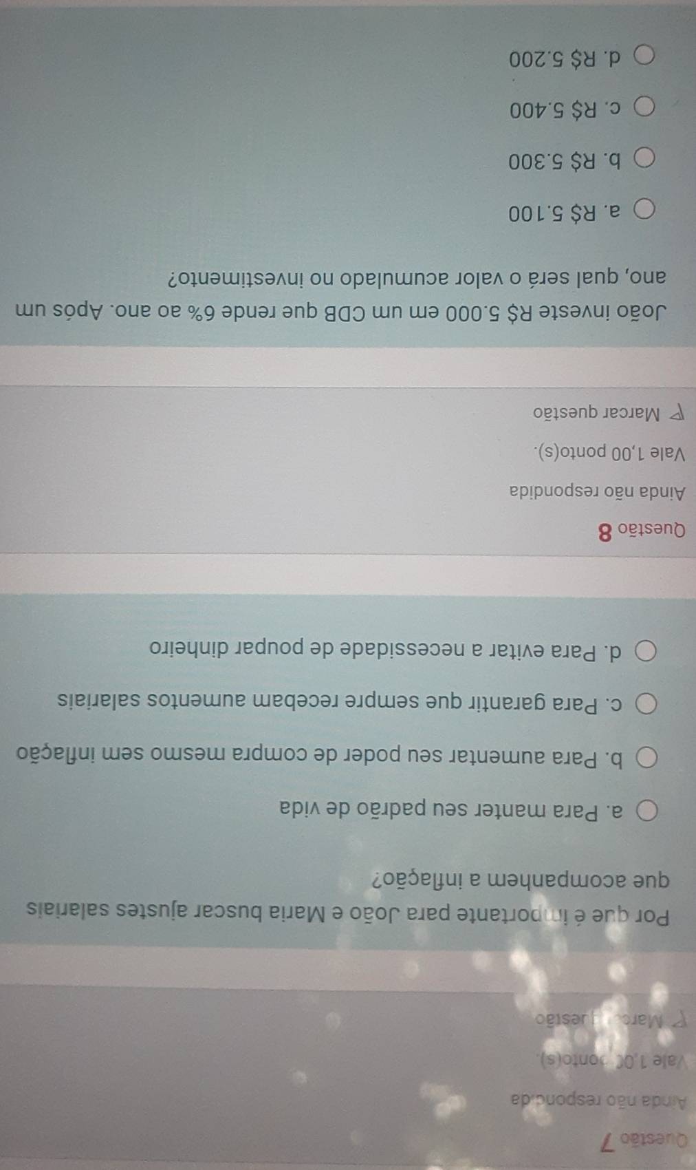 Ainda não respondida
Vale 1,0C ponto(s).
Marco guestão
Por que é importante para João e Maria buscar ajustes salariais
que acompanhem a inflação?
a. Para manter seu padrão de vida
b. Para aumentar seu poder de compra mesmo sem inflação
c. Para garantir que sempre recebam aumentos salariais
d. Para evitar a necessidade de poupar dinheiro
Questão 8
Ainda não respondida
Vale 1,00 ponto(s).
Marcar questão
João investe R$ 5.000 em um CDB que rende 6% ao ano. Após um
ano, qual será o valor acumulado no investimento?
a. R$ 5.100
b. R$ 5.300
c. R$ 5.400
d. R$ 5.200