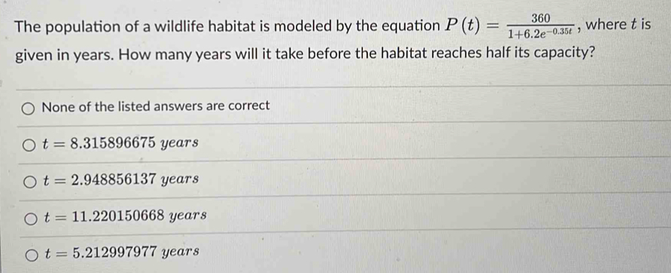 The population of a wildlife habitat is modeled by the equation P(t)= 360/1+6.2e^(-0.35t)  , where t is
given in years. How many years will it take before the habitat reaches half its capacity?
None of the listed answers are correct
t=8.315896675 years
t=2.948856137 years
t=11.220150668 years
t=5.212997977 years