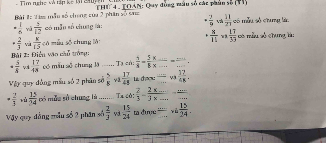 Tìm nghe và tập kể lại chuyện 
THỨ 4 . TOÁN: Quy đồng mẫu số các phân số (T1) 
Bài 1: Tìm mẫu số chung của 2 phân số sau:
 7/9  và  11/27  có mẫu số chung là: 
*  1/6  và  5/12  có mẫu số chung là: 
*  2/3  và  8/15  có mẫu số chung là:
 8/11  và  17/33  có mẫu số chung là: 
Bài 2: Điền vào chỗ trống:
* 5/8  và  17/48  có mẫu số chung là _Ta có:  5/8 = (5* ...)/8* ... = (...)/... 
Vậy quy đồng mẫu số 2 phân số  5/8  và  17/48  ta được '' và  17/48 .
* 2/3  và  15/24  có mẫu số chung là _Ta có:  2/3 = (2* .....)/3* ..... = _ · · 
Vậy quy đồng mẫu số 2 phân số  2/3  và  15/24  ta được '' và  15/24 .