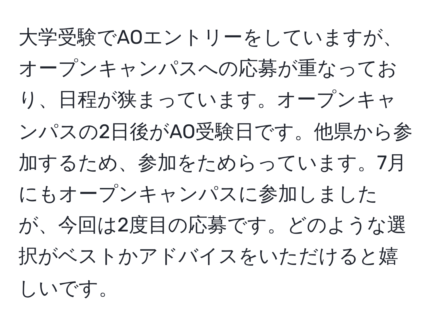 大学受験でAOエントリーをしていますが、オープンキャンパスへの応募が重なっており、日程が狭まっています。オープンキャンパスの2日後がAO受験日です。他県から参加するため、参加をためらっています。7月にもオープンキャンパスに参加しましたが、今回は2度目の応募です。どのような選択がベストかアドバイスをいただけると嬉しいです。