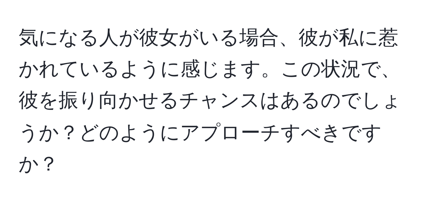 気になる人が彼女がいる場合、彼が私に惹かれているように感じます。この状況で、彼を振り向かせるチャンスはあるのでしょうか？どのようにアプローチすべきですか？