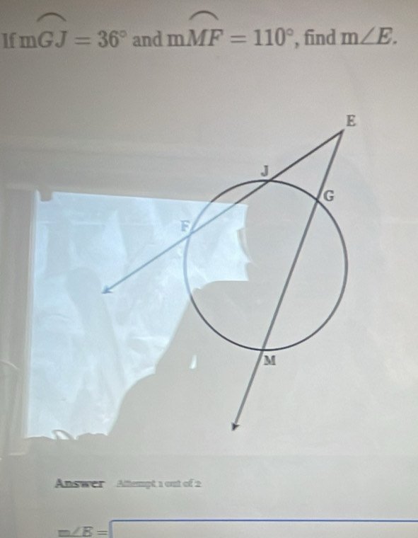 If mwidehat GJ=36° and mwidehat MF=110° , find m∠ E. 
Answer Attempt 1 out of 2
m∠ B=□