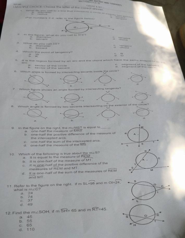 MATHEMATICNANT MNO YANSENT.
GRADE A SEC
I.MULTIPLE CHOICE: Choose the letter of the correct anwer._

. 
(For numbers 2-4, reter to the figure below)
w
o .
n
2. In the figure, what do you call to t0 A° 7
b sé c a n a damestor
c tan g en a “
SH? 
3. What do you call a diamoter
ta n e n a
e c a n 
4. Which the point of tangency? d o
D K a w q R
5. it is the region formed by an arc and the chord which have the same endpoints __ __
are sector of the circle c. segment of the tange
d segment of the air .
b sector of the secant
6. Which angle is formed by intersecting secants inside the circle?.
b
d.
7 Which figure shows an angle formed by intersecting tangents?
4.
b
8. Which angle is formed by two secants intersecting on the exterior of the circle?
a
a
b
9. In the figure on the right, the m∠ MST is equal to_
a. one-half the measure of MRS
b one-half the positive difference of the measure of
the intercepted arcs
c. one-half the sum of the intercepted arcs.
d. one-half the measure of the MS 
10. Which of the following is true about the m∠ S ?
a. It is equal to the measure of REM
b. It is one-half of the measure of MT
c. It is one-half of the positive difference of the
measures of REM and MT
d. It is one-half of the sum of the measures of overline REM
andMT
11. Refer to the figure on the right. if mSL=98 and mOI=overline 24
what is m∠ C ?
a 24
b. 74
c 37
d. 49
12. Find the m∠ SOH , if mwidehat SH=65 and mwidehat RT=45
a. 45
b. 55
c. 65
d. 110