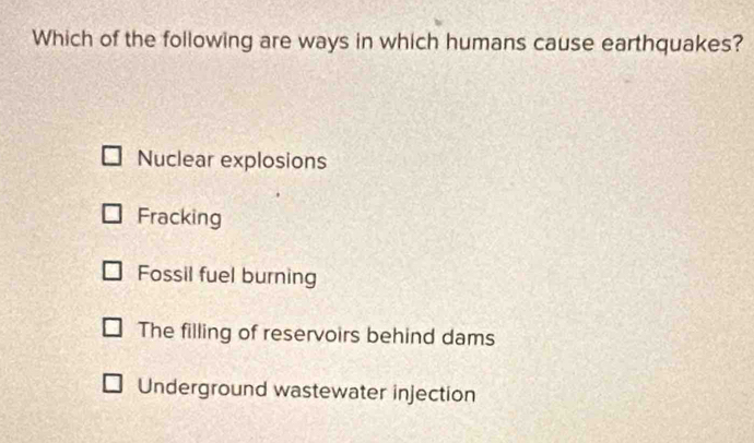 Which of the following are ways in which humans cause earthquakes?
Nuclear explosions
Fracking
Fossil fuel burning
The filling of reservoirs behind dams
Underground wastewater injection