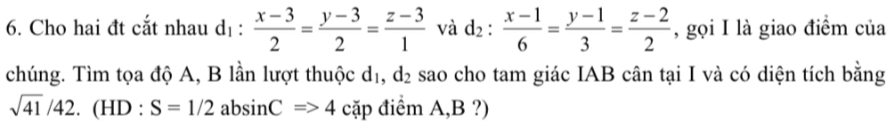 Cho hai đt cắt nhau dị :  (x-3)/2 = (y-3)/2 = (z-3)/1  và d_2: (x-1)/6 = (y-1)/3 = (z-2)/2  , gọi I là giao điểm của 
chúng. Tìm tọa độ A, B lần lượt thuộc ở sao cho tam giác IAB cân tại I và có diện tích bằng d_2
d. 

sqrt(41)/42.(HD:S=1/2 absin CRightarrow 4 cặp điểm A, B ?)