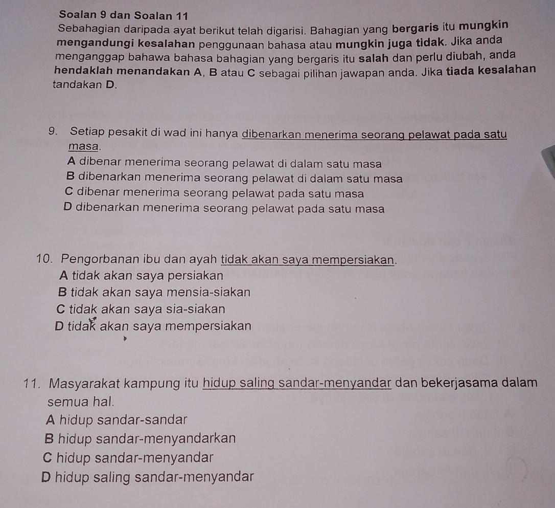 Soalan 9 dan Soalan 11
Sebahagian daripada ayat berikut telah digarisi. Bahagian yang bergaris itu mungkin
mengandungi kesalahan penggunaan bahasa atau mungkin juga tidak. Jika anda
menganggap bahawa bahasa bahagian yang bergaris itu salah dan perlu diubah, anda
hendaklah menandakan A, B atau C sebagai pilihan jawapan anda. Jika tiada kesalahan
tandakan D.
9. Setiap pesakit di wad ini hanya dibenarkan menerima seorang pelawat pada satu
masa.
A dibenar menerima seorang pelawat di dalam satu masa
B dibenarkan menerima seorang pelawat di dalam satu masa
C dibenar menerima seorang pelawat pada satu masa
D dibenarkan menerima seorang pelawat pada satu masa
10. Pengorbanan ibu dan ayah tidak akan saya mempersiakan.
A tidak akan saya persiakan
B tidak akan saya mensia-siakan
C tidak akan saya sia-siakan
D tidak akan saya mempersiakan
11. Masyarakat kampung itu hidup saling sandar-menyandar dan bekerjasama dalam
semua hal.
A hidup sandar-sandar
B hidup sandar-menyandarkan
C hidup sandar-menyandar
D hidup saling sandar-menyandar