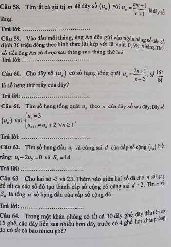 Tìm tất cả giá trị m để đãy số (u_n) với u_n= (mn+1)/n+1  là dãy số
tǎng.
Trả lời:_
Câu 59. Vào đầu mỗi tháng, ông An đều gửi vào ngân hàng số tiền cổ
định 30 triệu đồng theo hình thức lãi kép với lãi suất 0,6% /tháng Tính
số tiền ông An có được sau tháng sau tháng thứ hai
Trả lời:_
Câu 60. Cho dãy số (u_n) có số hạng tổng quát u_n= (2n+1)/n+2 . Số  167/84 
là số hạng thứ mấy của dãy?
Trả lời:_
Câu 61. Tìm số hạng tổng quát u_n theo n của dãy số sau đây: Dây số
(u_n) với beginarrayl u_1=3 u_n+1=u_n+2,forall n≥ 1endarray. .
Trả lời:_
Câu 62. Tìm số hạng đầu u_1 và công sai d của cấp số cộng (u_n) biết
rằng: u_1+2u_5=0 và S_4=14.
Trả lời:_
Câu 63. Cho hai số -3 và 23. Thêm vào giữa hai số đã cho # số hạng
để tất cả các số đó tạo thành cấp số cộng có công sai d=2. Tim π và
S_n là tổng # số hạng đầu của cấp số cộng đó.
Trả lời:_
Câu 64. Trong một khán phòng có tất cả 30 dãy ghế, dãy đầu tiên có
15 ghế, các dãy liên sau nhiều hơn dãy trước đó 4 ghề, hỏi khán phòng
đó có tất cả bao nhiêu ghế?