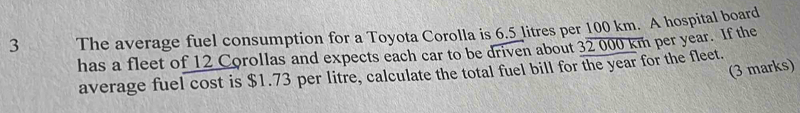 The average fuel consumption for a Toyota Corolla is 6.5 litres per 100 km. A hospital board 
has a fleet of 12 Corollas and expects each car to be driven about 32 000 km per year. If the 
(3 marks) 
average fuel cost is $1.73 per litre, calculate the total fuel bill for the year for the fleet.