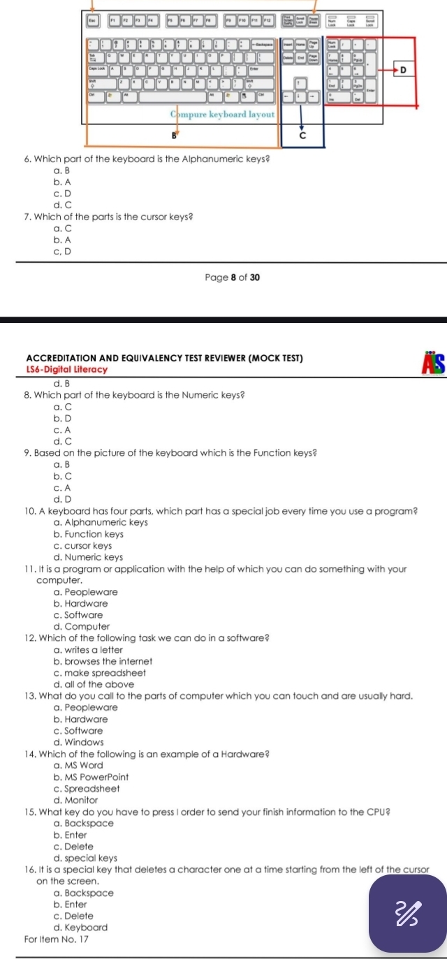 Whic
a. B
b. A
c.D
d. C
7. Which of the parts is the cursor keys?
a. C
b. A
c,D
Page 8 of 30
ACCREDITATION AND EQUIVALENCY TEST REVIEWER (MOCK TEST)
LS6-Digital Literacy
d. B
8. Which part of the keyboard is the Numeric keys?
a. C
b. D
c. A
d. C
9, Based on the picture of the keyboard which is the Function keys?
a. B
b. C
c. A
d. D
10. A keyboard has four parts, which part has a special job every time you use a program?
a. Alphanumeric keys
b. Function keys
c. cursor keys
d, Numeric keys
11. It is a program or application with the help of which you can do something with your
computer.
a. Peopleware
b. Hardware
c. Software
d, Computer
12. Which of the following task we can do in a software?
a. writes a letter
b. browses the internet
c. make spreadsheet
d, all of the above
13. What do you call to the parts of computer which you can touch and are usually hard.
a. Peopleware
b. Hardware
c. Software
d, Windows
14. Which of the following is an example of a Hardware?
a. MS Word
b. MS PowerPoint
c. Spreadsheet
d. Monitor
15. What key do you have to press I order to send your finish information to the CPU?
a, Backspace
b. Enter
c. Delete
d. special keys
16. It is a special key that deletes a character one at a time starting from the left of the cursor
on the screen.
a, Backspace
b. Enter
c. Delete
2/
d. Keyboard
For Item No. 17