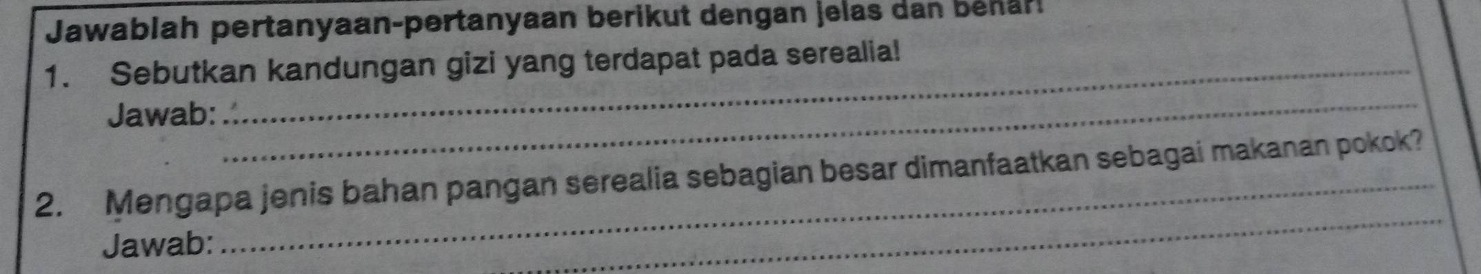 Jawablah pertanyaan-pertanyaan berikut dengan jelas dan behar! 
1. Sebutkan kandungan gizi yang terdapat pada serealia! 
Jawab: 
_ 
2. Mengapa jenis bahan pangan serealia sebagian besar dimanfaatkan sebagai makanan pokok? 
Jawab: 
_