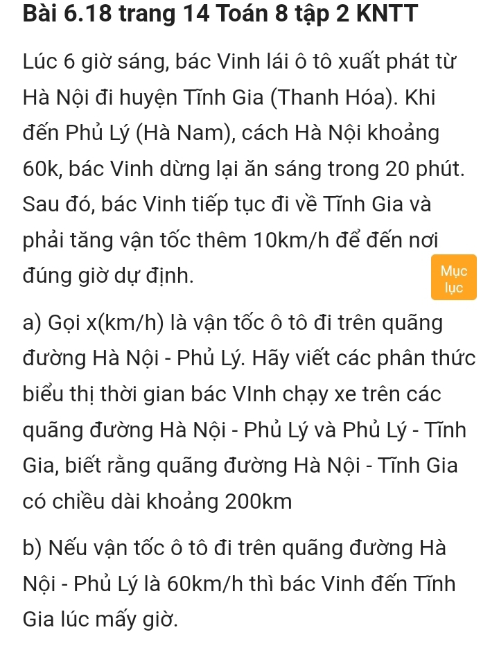 trang 14 Toán 8 tập 2 KNTT
Lúc 6 giờ sáng, bác Vinh lái ô tô xuất phát từ 
Hà Nội đi huyện Tĩnh Gia (Thanh Hóa). Khi 
đến Phủ Lý (Hà Nam), cách Hà Nội khoảng
60k, bác Vinh dừng lại ăn sáng trong 20 phút. 
Sau đó, bác Vinh tiếp tục đi về Tĩnh Gia và 
phải tăng vận tốc thêm 10km/h để đến nơi 
đúng giờ dự định. Mục 
lục 
a) Gọi x (km/h) là vận tốc ô tô đi trên quãng 
đường Hà Nội - Phủ Lý. Hãy viết các phân thức 
biểu thị thời gian bác VInh chạy xe trên các 
quãng đường Hà Nội - Phủ Lý và Phủ Lý - Tĩnh 
Gia, biết rằng quãng đường Hà Nội - Tĩnh Gia 
có chiều dài khoảng 200km
b) Nếu vận tốc ô tô đi trên quãng đường Hà 
Nội - Phủ Lý là 60km/h thì bác Vinh đến Tĩnh 
Gia lúc mấy giờ.