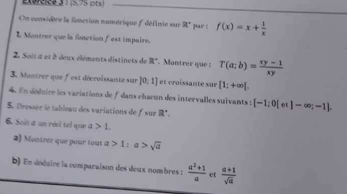 (5,75 pts) 
On considère la fonction numérique f définie sur R^(·) par : f(x)=x+ 1/x 
L Montrer que la fonction fest impaire. 
2. Soit a et à deux éléments distinets de R°. Montrer que : T(a;b)= (xy-1)/xy 
3. Montrer que fest décroissante sur ]0:1] et croissante sur [1;+∈fty [. 
4. En déduire les variations de f dans chaœun des intervalles suivants : [-1;0[et]-∈fty ;-1]. 
5. Dresser le tableau des variations de fsur R^+. 
6. Soit a un réel tel que a>1. 
a) Montrer que pour tout a>1:a>sqrt(a)
b) En déduire la comparaison des deux nombres :  (a^2+1)/a  et  (a+1)/sqrt(a) 