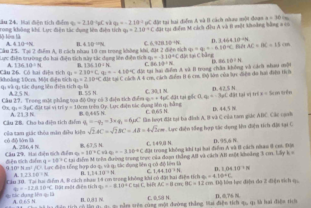 âu 24. Hai điện tích điểm q_1=2.10^(-2)mu C và q_2=-2.10^(-2) pC đặt tại hai điểm A và B cách nhau một đoạn a=30
rong không khí. Lực diện tác dụng lên điện tích q_0=2.10^(-9)C đặt tại điểm M cách đều A và B một khoảng bằng a có
lộ lớn là
A. 4.10^(-6)N. B. 4.10^(-10)N.
C. 6,928.10^(-6)N. D. 3,464.10^(-6)N.
Câu 25. Tại 2 điểm A, B cách nhau 10 cm trong không khí, đặt 2 điện tích q_1=q_2=-6.10^(-6)C Biệt AC=BC=15cm
Lực điện trường do hai điện tích này tác dụng lên điện tích q_3=-3.10^(-8)C đặt tại C bằng
A. 136.10^(-3)N. B. 136.10^(-2)N. C. 86.10^(-3)N.
D. 86.10^2N.
Câu 26. Có hai điện tích q_1=2.10^(-6)C,q_2=-4.10^(-6)C đặt tại hai điểm A và B trong chân không và cách nhau một
khoảng 10cm. Một diện tích q_3=2.10^(-6)C đặt tại C cách A 4 cm, cách điểm B 6 cm. Độ lớn của lực điện do hai điện tích
qī và q2 tác dụng lên điện tích q3 là
A.2,5 N. B. 55 N C. 30,1 N. D. 42,§ N
Câu 27. Trong mặt phẳng tọa độ Oxy có 3 điện tích điểm q_1=+4mu C C đặt tại g6c0,q_2=-3mu C đặt tại vị trí x= Sem trên
Ox, q_3=3mu C đặt taī vī trí y=10cm trên Oy. Lực điện tác dụng lên q: bằng
A. 21 3 N B. 0,445 N. C. 0,65 N. D. 44,5 N
Câu 28. Cho ba điện tích điểm q_1=-q_2=3* q_3=6mu C lần lượt đặt tại ba đỉnh A, B và C của tam giác ABC. Các cạnh
của tam giác thỏa mãn điều kiện sqrt(2)AC=sqrt(2)BC=AB=4sqrt(2)cm Lực điện tổng hợp tác dụng lên điện tích đặt tại C
có độ lớn là D. 95,6 N
A. 286,4 N. B. 67,5 N. C. 149,8 N
Câu 29. Hai điện tích điểm q_1=10^(-8)C và q_2=-3.10^(-8)C đặt trong không khí tại hai điểm A và B cách nhau 8 cm. Đặt
diện tích điểm q=10^(-8)C tạai điểm M trên đường trung trực của đoạn thắng AB và cách AB một khoảng 3 cm. Lấy k
9.10^9N.m^2/C^2 Lực điện tổng hợp do q_1 và q2 tác dụng lên q có độ lớn là
A. 1,23.10^(-3)N. B. 1,14.10^(-3)N. C. 1,44,10^(-3)N, D. 1,04.10^(-3)N
Câu 30. Tại hai điểm A, B cách nhau 14 cm trong không khí có đặt hai điện tích q_1=4.10^(-6)C,
q_2=-12,8.10^(-6)C Đặt một điện tích q_3=-8.10^(-8)CtaiC , biết AC=8cm;BC=12cm Độ lớn lực điện do 2 điện tích q
q2 tác dụng lên q3 là
A. 0,65 N. B. 0,81 N. C. 0,58 N. D. 0,76 N.
à ba diện tích cô lập qu 9 93 nằm trên cùng một đường thắng. Hai điện tích q_1,q_2 là hai điện tích