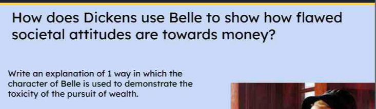 How does Dickens use Belle to show how flawed 
societal attitudes are towards money? 
Write an explanation of 1 way in which the 
character of Belle is used to demonstrate the 
toxicity of the pursuit of wealth.