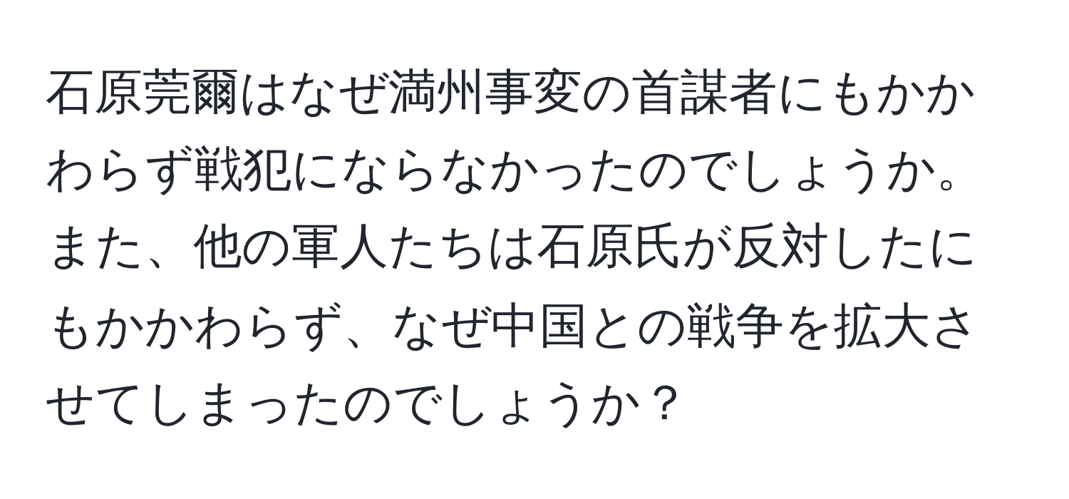 石原莞爾はなぜ満州事変の首謀者にもかかわらず戦犯にならなかったのでしょうか。また、他の軍人たちは石原氏が反対したにもかかわらず、なぜ中国との戦争を拡大させてしまったのでしょうか？