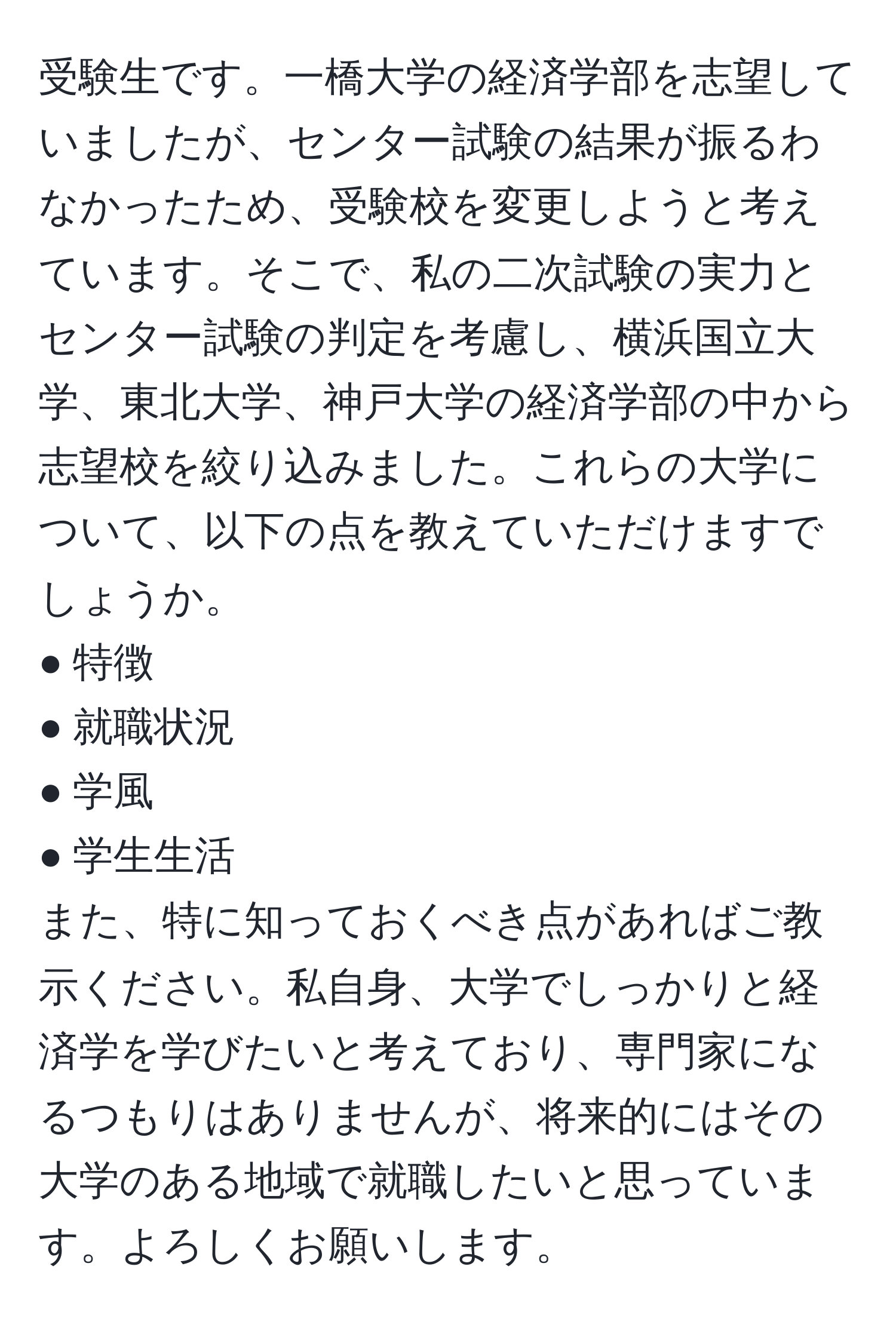 受験生です。一橋大学の経済学部を志望していましたが、センター試験の結果が振るわなかったため、受験校を変更しようと考えています。そこで、私の二次試験の実力とセンター試験の判定を考慮し、横浜国立大学、東北大学、神戸大学の経済学部の中から志望校を絞り込みました。これらの大学について、以下の点を教えていただけますでしょうか。  
● 特徴  
● 就職状況  
● 学風  
● 学生生活  
また、特に知っておくべき点があればご教示ください。私自身、大学でしっかりと経済学を学びたいと考えており、専門家になるつもりはありませんが、将来的にはその大学のある地域で就職したいと思っています。よろしくお願いします。