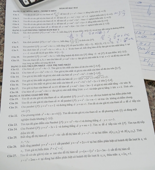 Dạng 11 sự đóng biên - nghịch biên hàm số bạc hai
đồng biển trên
Câu F. Tim tất cá các giá trị của tham số  (m^2+1)/2m  dé hàm số y=-x^2+2ax+1 (-∈fty ,3).
Cầu 2. Tim sắ cá các giá trị của tham số w đề hàm số y=-4x^2+4mx-m^2+2 nghịch biến trên (-2;+∈fty )
Chu 3.  Tius sắt cá các giá trị của tham số m để bàm số y=(m^2+1)x^2-4mx+1 nghịch biễn trên (-∈fty ,1).
_
_
Câu 4. Tim tất cá các giá trị của tham số m đễ hàm số y=mx^2-(m^2+1)x+3 (-1:2).
Cầu 5. Tim các giú trị côn tham số m đề hàm số y=mx^2+2(m-1)x+2m+1 nghịch biễn trên đồng biến trên (1;+∈fty ).
Cầu 6. Xác định parabol  Đạng 2: lạp phương trình hàm bạc 2 , biết ràng () di qua diễm M(1;5) và có trục đổi xứng là đường thắng
(P):y=ax^3+bx+2
x=- 1/4 .
Câu 7, Xác định paraboã (P):y=ax^2+2x+c , biểt rằng I( 1/2 ; 11/2 ) là đình củn (P) 
Câu 8. Tim pambol (P):y=ax^2+bx+c , biết rằng (P) di qua ba diễm
Câu 9 Xác định hàm số y=ax^3+bx+c với c , bộ c là các tham số, biết rằng bàm số ấy đạt giả trị lớn nhất bằng 5 tại A(3;-1),B(2;3),C(-1;-3).
x=-2 và có đò shị di qua diễm M(1;-1).
M(-2,1).
Câu 10, Tim pambol (P):y=ax^2-4x+c
x=2
Cầu I. Tìm các tham số a, b, c sao cho hàm số biết rằng hoành độ đình cúa () bằng −3 và (P ) đá qua điễm và đồ thị của nó cấi
y=ax^2+bx+c
Dang 3: giả trị lớn nhả trực tung tại điểm có tung độ là 6. lá trị nhỏ nhất đựt giả trị nhó nhất là 4 tại
-GI
Câu 12. Cho hàm số y=x^2-4x-3
Câu 13. Cho hàm số y=-2x^2+4x+3. Tìm giá trị lớn nhất của hám số đã cho trên [-3,5]. [2;7].. Tìm giả trị lớn nhất và giá trị nhỏ nhất của hàm số đã cho trên
Cầu 14. Tìm giá trị lớn nhất và giá trị nhỏ nhất của hàm số y=x^4-4x^2-3 trên [-1;2].
Câu 15. Tìm giá trị lớn nhất và giá trị nhỏ nhất của hàm số y=-2sqrt[3](x^4+2x^3+1)+4sqrt[3](x^2+1)+3. trên [-2;4].
Câu 16. Tìm giá trị lớn nhất và giá trị nhỏ nhất của hàm số y=x^4+4x^3+3x^2-2x+2
Cầu 17. Tìm giá trị thực của tham số m!= 0 để hàm số y=mx^2-2mx-3m-2 x=2
Câu 18, Cho hàm số y=ax^2+bx+c đạt giá trị nhỏ nhất bằng 2 khi x=1 và nhận giá trị bằng 3 khi có giá trị nhỏ nhật bằng −10 trên R . Tinh abc 
đạng 4: tương giao đô thị
Cầu 19. Tìm tắt cá các giá trị của tham số m để parabol (P):y=x^2+3x+m cất trục hoành tại hai điểm phân biệt
Câu 20. Tìm tất cả các giá trị của tham số m để parabol () ):y=x^2-2x+m-1 và trục Ox không có điểm chung.
Câu 21, Cho parabol (P):y=x^2+x+2 và dường thắng d y=ax+1. Tim tắt cả các giá trị của tham số a đễ đ tiếp xúc
với (P).
Câu 22. Cho phương trình x^2+4x-m=0(1). Tim tất cả các giá trị của tham số m để phương trình (1) có đúng một
nghiệm thuộc khoảng (-3;1).
Câu 23. Tìm tọa độ giao điểm của Parabol (P):y=-x^2-4x+1 và đường thẳng d : y=-x+3.
Câu 24. Cho Parabol (P):y=x^2-3x+2 và đường thẳng d:y=mx+2. Tìm m đễ đ tiếp xúc với (P). Tìm tọa độ tiếp
Câu 25. Biết rằng đồ thị hàm số điểm khi đó. y=x^2-6x cất đồ thị hàm số y=-x^2-4 tại hai điểm A(x_A;y_A) và B(x_1;y_1). Tính
y_A+y_B.
Câu 26. Biết rằng parabol y=x^2-x+1 cắt parabol y=-x^2+2x+4 tại hai điểm phân biệt có hoành độ lần lượt là x_1 và
x_1. Tính giá trị biểu thức P=x_1^(3+x_2^3,
Câu 27. Tim tất cá các giá trị của m sao cho đồ thị hàm số y=(m+1)x^2)+2x+3m-2 thỏa mãn cắt đồ thị hàm số
y=x^2+2mx+4 tại đúng hai điểm phân biệt có hoành độ lằn lượt là x_1;x_2 x_1+2x_2=1.