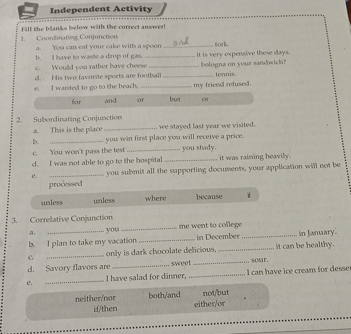 Independent Activity
Fill the blanks below with the correct answer!
1. Coordinating Conjunction
a. You can eat your cake with a spoon _fork.
b. I have to waste a drop of gas, _it is very expensive these days.
c. Would you rather have cheese_ bologna on your sandwich?
d. His two favorite sports are football _tennis.
e. I wanted to go to the beach, _my friend refused.
for and or but or
2. Subordinating Conjunction
a. This is the place _we stayed last year we visited.
b. _you win first place you will receive a price.
c. You won't pass the test _you study.
d. I was not able to go to the hospital _it was raining heavily.
e. _you submit all the supporting documents, your application will not be
processed
unless unless where because if
3. Correlative Conjunction
a. you _me went to college
b. I plan to take my vacation _in December _in January.
C. _only is dark chocolate delicious, _it can be healthy.
d. Savory flavors are _sweet _sour.
e. __I can have ice cream for desser
I have salad for dinner,
neither/nor both/and not/but
if/then either/or