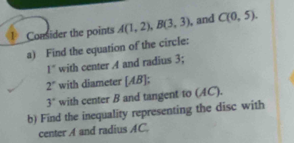 Consider the points A(1,2), B(3,3) , and C(0,5). 
a) Find the equation of the circle:
1'' with center A and radius 3;
2° with diameter [ AB ];
3° with center B and tangent to (AC). 
b) Find the inequality representing the disc with 
center A and radius AC.