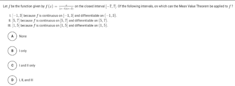 Let f be the function given by f(x)= x/(x-4)(x+2)  on the closed interval [-7,7]. Of the following intervals, on which can the Mean Value Theorem be applied to f ?
L [-1,3] because f is continuous on [-1,3] and differentiable on (-1,3). 
II. [5,7] because f is continuous on [5,7] and differentiable on (5,7). 
II. [1,5] because f is continuous on [1,5] and differentiable on (1,5).
A None
B I only
CI and II only
D )I, II, and III