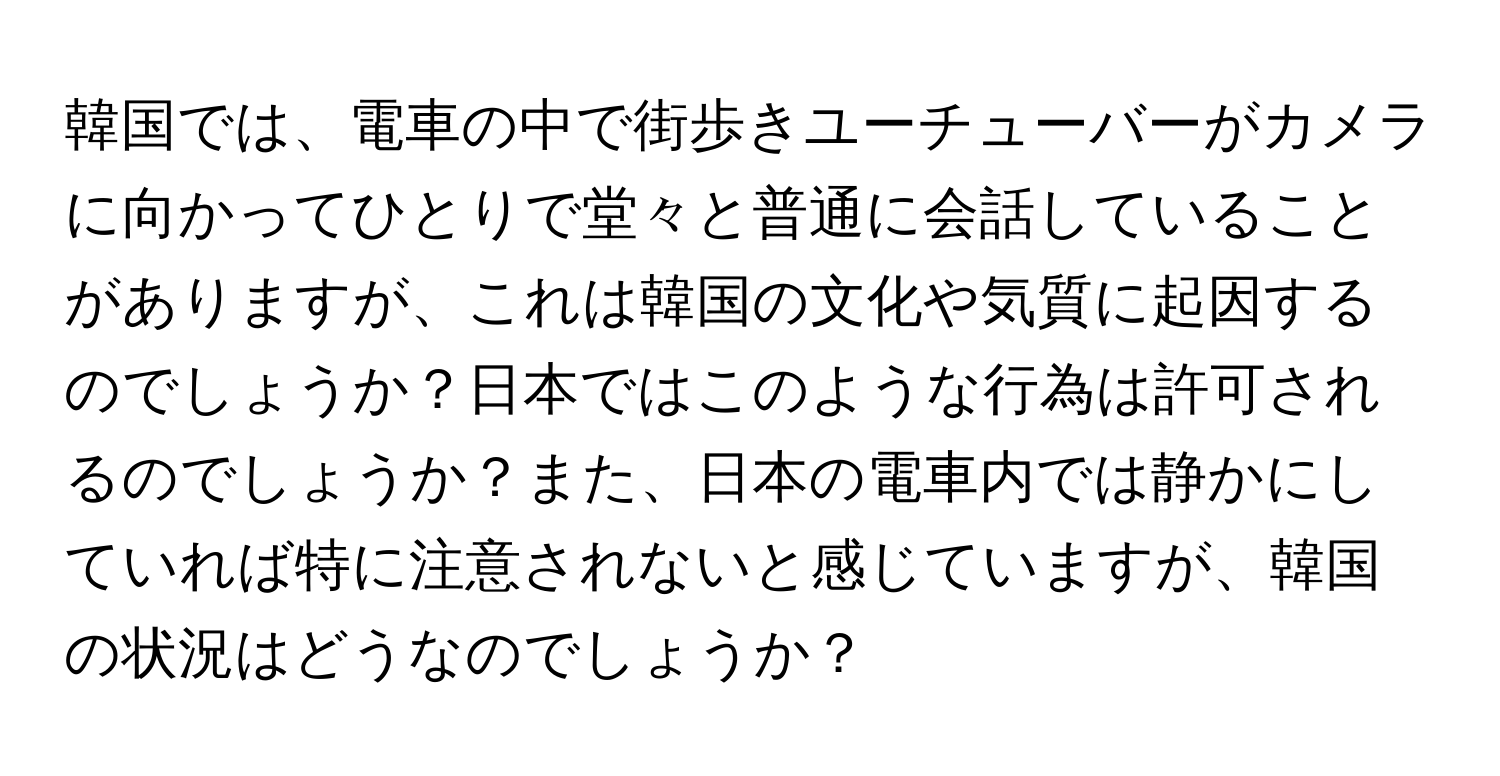 韓国では、電車の中で街歩きユーチューバーがカメラに向かってひとりで堂々と普通に会話していることがありますが、これは韓国の文化や気質に起因するのでしょうか？日本ではこのような行為は許可されるのでしょうか？また、日本の電車内では静かにしていれば特に注意されないと感じていますが、韓国の状況はどうなのでしょうか？