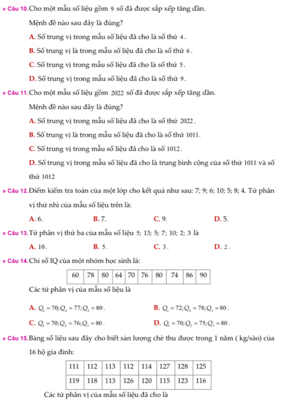 Câu 10.Cho một mẫu số liệu gồm 9 số đã được sắp xếp tăng dần.
Mệnh đề nào sau đây là đúng?
A. Số trung vị trong mẫu số liệu đã cho là số thứ 4 .
B. Số trung vị là trong mẫu số liệu đã cho là số thứ 6 .
C. Số trung vị trong mẫu số liệu đã cho là số thứ 5.
D. Số trung vị trong mẫu số liệu đã cho là số thứ 9.
# Câu 11.Cho một mẫu số liệu gồm 2022 số đã được sắp xếp tăng dần.
Mệnh đề nào sau đây là đúng?
A. Số trung vị trong mẫu số liệu đã cho là số thứ 2022 .
B. Số trung vị là trong mẫu số liệu đã cho là số thứ 1011.
C. Số trung vị trong mẫu số liệu đã cho là số 1012.
D. Số trung vị trong mẫu số liệu đã cho là trung bình cộng của số thứ 1011 và số
thứ 1012
# Câu 12.Điểm kiểm tra toán của một lớp cho kết quả như sau: 7; 9; 6; 10; 5; 8; 4. Tứ phân
vị thứ nhì của mẫu số liệu trên là:
A. 6. B. 7. C. 9. D. 5.
* Câu 13.Tứ phân vị thứ ba của mẫu số liệu 5; 13; 5; 7; 10; 2; 3 là
A. 10. B. 5 . C. 3 . D. 2 .
# Câu 14.Chi số IQ của một nhóm học sinh là:
Các tứ phân vị của mẫu số liệu là
A. Q_1=70;Q_2=77;Q_3=80. B. Q_1=72;Q_2=78;Q_3=80.
C. Q_1=70;Q_2=76;Q_3=80. D. Q_1=70;Q_2=75;Q_3=80.
* Câu 15.Bảng số liệu sau đây cho biết sản lượng chè thu được trong 1 năm ( kg/sào) của
16 hộ gia đình:
Các tứ phân vị của mẫu số liệu đã cho là
