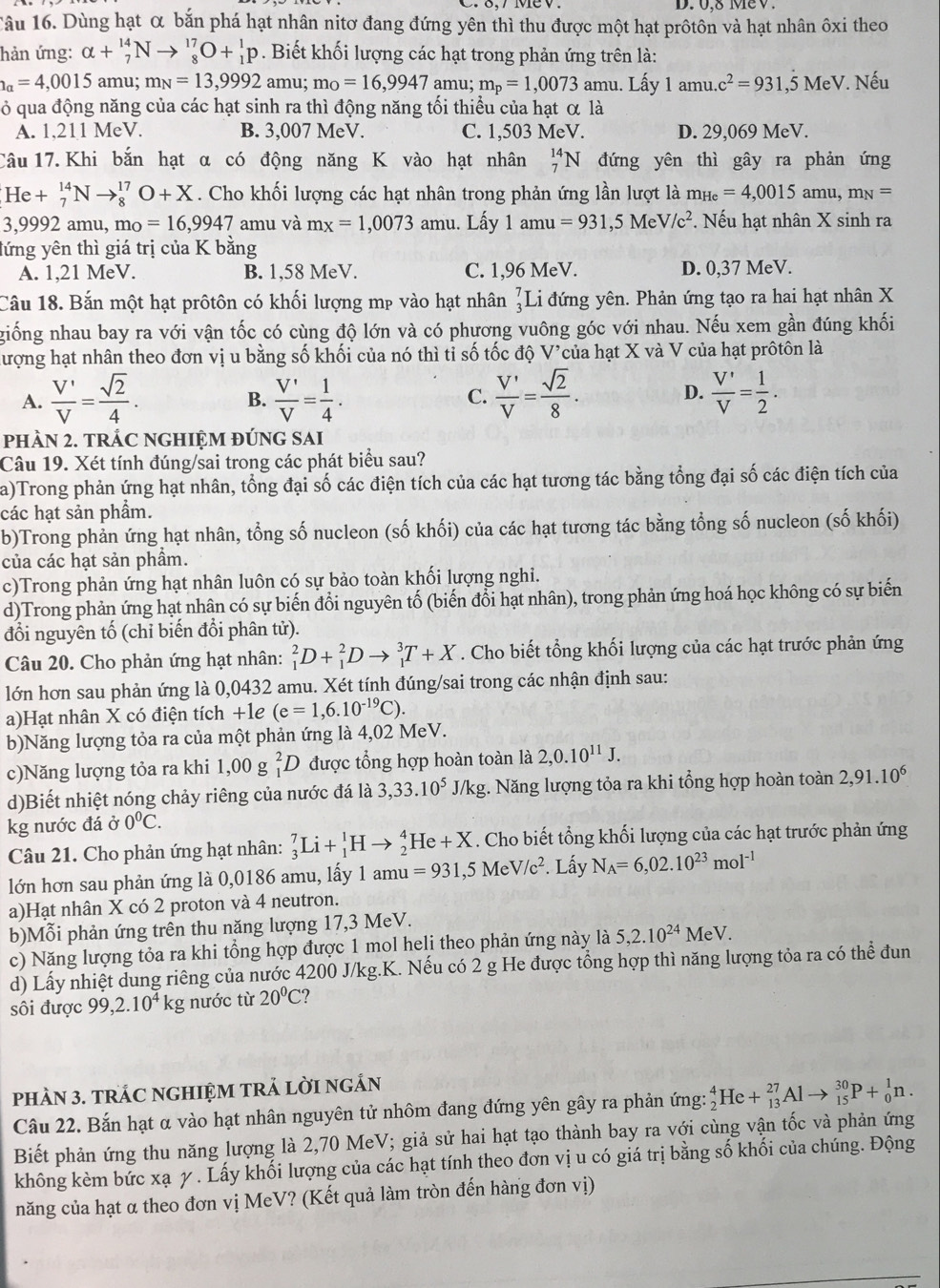 0,8 MeV.
Tâu 16. Dùng hạt α bắn phá hạt nhân nitơ đang đứng yên thì thu được một hạt prôtôn và hạt nhân ôxi theo
hản ứng: alpha +_7^((14)Nto _8^(17)O+_1^1p. Biết khối lượng các hạt trong phản ứng trên là:
a=4,0015 amu; m_N)=13,9992amu 1: m_0=16,9947 amu; m_p=1,0073amu.. Lấy 1amu.c^2=931,5MeV Nếu
ỏ qua động năng của các hạt sinh ra thì động năng tối thiểu của hạt α là
A. 1,211 MeV. B. 3,007 MeV. C. 1,503 MeV. D. 29,069 MeV.
Câu 17. Khi bắn hạt α có động năng K vào hạt nhân _7^((14)N đứng yên thì gây ra phản ứng
He+_7^(14)Nto _8^(17)O+X. Cho khối lượng các hạt nhân trong phản ứng lần lượt là m_He)=4,0015amu,m_N=
3,9992 amu, m_O=16,9947 amu và mx=1,0073 amu. Lấy 1 amu =931,5MeV/c^2. Nếu hạt nhân X sinh ra
lứng yên thì giá trị của K bằng
A. 1,21 MeV. B. 1,58 MeV. C. 1,96 MeV. D. 0,37 MeV.
Câu 18. Bắn một hạt prôtôn có khối lượng mp vào hạt nhân beginarrayr 7 3endarray I Li đứng yên. Phản ứng tạo ra hai hạt nhân X
giống nhau bay ra với vận tốc có cùng độ lớn và có phương vuông góc với nhau. Nếu xem gần đúng khối
hượng hạt nhân theo đơn vị u bằng số khối của nó thì tỉ số tốc độ V'của hạt X và V của hạt prôtôn là
A.  V'/V = sqrt(2)/4 .  V'/V = 1/4 .  V'/V = sqrt(2)/8 . D.  V'/V = 1/2 .
B.
C.
pHÀN 2. TRÁC NGHIỆM ĐÚNG SAI
Câu 19. Xét tính đúng/sai trong các phát biểu sau?
a)Trong phản ứng hạt nhân, tổng đại số các điện tích của các hạt tương tác bằng tổng đại số các điện tích của
các hạt sản phẩm.
b)Trong phản ứng hạt nhân, tổng số nucleon (số khối) của các hạt tương tác bằng tổng số nucleon (số khối)
của các hạt sản phầm.
c)Trong phản ứng hạt nhân luôn có sự bảo toàn khối lượng nghi.
d)Trong phản ứng hạt nhân có sự biến đổi nguyên tố (biến đổi hạt nhân), trong phản ứng hoá học không có sự biến
đổi nguyên tố (chỉ biến đổi phân tử).
Câu 20. Cho phản ứng hạt nhân: _1^(2D+_1^2Dto _1^3T+X. Cho biết tổng khối lượng của các hạt trước phản ứng
lớn hơn sau phản ứng là 0,0432 amu. Xét tính đúng/sai trong các nhận định sau:
a)Hạt nhân X có điện tích +1e (e=1,6.10^-19)C).
b)Năng lượng tỏa ra của một phản ứng là 4,02 MeV.
c)Năng lượng tỏa ra khi 1,00 g _1^(2D được tổng hợp hoàn toàn là 2,0.10^11)J.
d)Biết nhiệt nóng chảy riêng của nước đá là 3,33.10^5J/kg g. Năng lượng tỏa ra khi tổng hợp hoàn toàn 2,91.10^6
kg nước đá ở 0°C.
Câu 21. Cho phản ứng hạt nhân: _3^(7Li+_1^1Hto _2^4He+X. Cho biết tổng khối lượng của các hạt trước phản ứng
lớn hơn sau phản ứng là 0,0186 amu, lấy 1 amu=931,5MeV/c^2). Lấy N_A=6,02.10^(23)mol^(-1)
a)Hạt nhân X có 2 proton và 4 neutron.
b)Mỗi phản ứng trên thu năng lượng 17,3 MeV.
c) Năng lượng tỏa ra khi tổng hợp được 1 mol helj theo phản ứng này là 5,2.10^(24)MeV.
d) Lấy nhiệt dung riêng của nước 4200 J/kg.K. Nếu có 2 g He được tổng hợp thì năng lượng tỏa ra có thể đun
sôi được 99,2.10^4 kg nước từ 20^0^ ?
pHÀN 3. TRÁC NGHIỆM TRẢ LờI ngẢN
Câu 22. Bắn hạt α vào hạt nhân nguyên tử nhôm đang đứng yên gây ra phản ứng: _2^4He+_(13)^(27)Alto _(15)^(30)P+_0^1n.
Biết phản ứng thu năng lượng là 2,70 MeV; giả sử hai hạt tạo thành bay ra với cùng vận tốc và phản ứng
không kèm bức xạ y . Lấy khối lượng của các hạt tính theo đơn vị u có giá trị bằng số khối của chúng. Động
năng của hạt α theo đơn vị MeV? (Kết quả làm tròn đến hàng đơn vị)