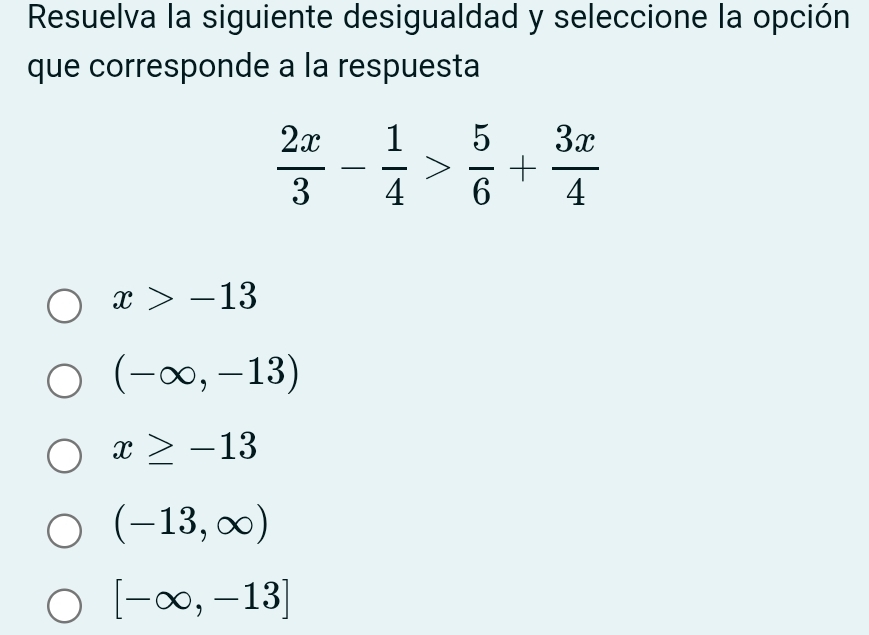 Resuelva la siguiente desigualdad y seleccione la opción
que corresponde a la respuesta
 2x/3 - 1/4 > 5/6 + 3x/4 
x>-13
(-∈fty ,-13)
x≥ -13
(-13,∈fty )
[-∈fty ,-13]