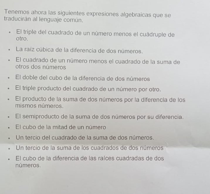 Tenemos ahora las siguientes expresiones algebraicas que se
traducirán al lenguaje común.
El triple del cuadrado de un número menos el cuádruple de
otro.
La raíz cúbica de la diferencia de dos números.
El cuadrado de un número menos el cuadrado de la suma de
otros dos números
El doble del cubo de la diferencia de dos números
El triple producto del cuadrado de un número por otro.
El producto de la suma de dos números por la diferencia de los
mismos números.
El semiproducto de la suma de dos números por su diferencia.
El cubo de la mitad de un número
Un tercio del cuadrado de la suma de dos números.
Un tercio de la suma de los cuadrados de dos números
El cubo de la diferencia de las raíces cuadradas de dos
números.