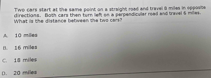 Two cars start at the same point on a straight road and travel 8 miles in opposite
directions. Both cars then turn left on a perpendicular road and travel 6 miles.
What is the distance between the two cars?
A. 10 miles
B. 16 miles
C. 18 miles
D. 20 miles