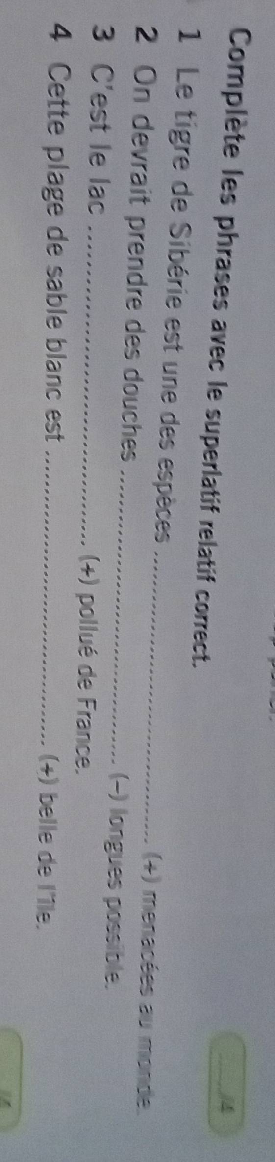 Complète les phrases avec le superlatif relatif correct. 
1 Le tigre de Sibérie est une des espèces _(+) menacées au monde. 
2 On devrait prendre des douches _(-) longues possible. 
3 C'est le lac _(+) pollué de France. 
4 Cette plage de sable blanc est _(+) belle de l'île.