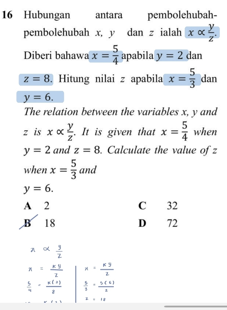 Hubungan antara pembolehubah-
pembolehubah x, y dan z ialah xalpha  y/z . 
Diberi bahawa x= 5/4  apabila y=2 dan
z=8. Hitung nilai z apabila x= 5/3  dan
y=6. 
The relation between the variables x, y and
z is xalpha  y/z . It is given that x= 5/4  when
y=2 and z=8. Calculate the value of z
when x= 5/3  and
y=6.
A 2 C 32
B 18 D 72