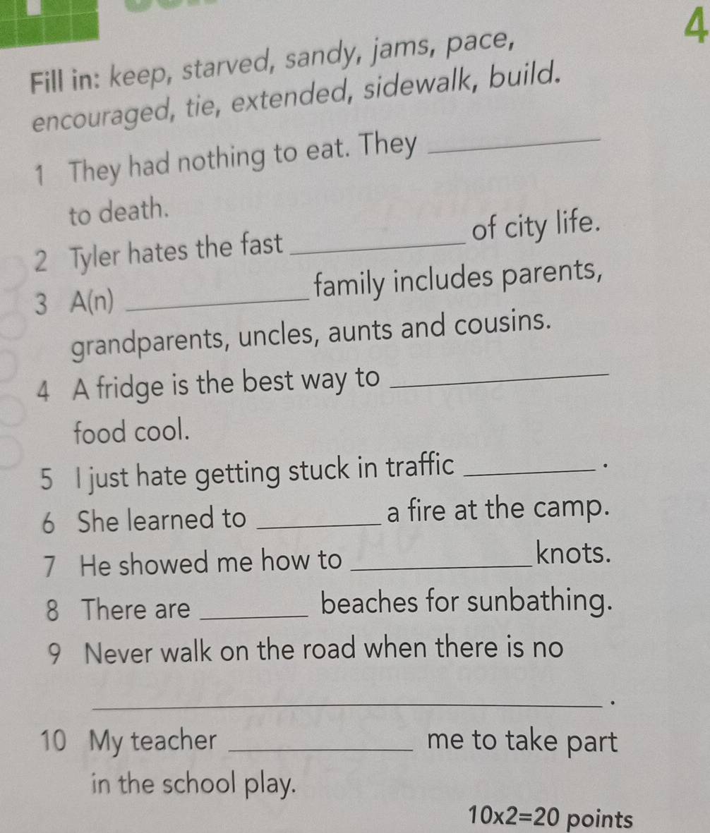 Fill in: keep, starved, sandy, jams, pace, 
4 
_ 
encouraged, tie, extended, sidewalk, build. 
1 They had nothing to eat. They 
to death. 
2 Tyler hates the fast _of city life. 
3 A(n) _family includes parents, 
grandparents, uncles, aunts and cousins. 
4 A fridge is the best way to_ 
food cool. 
5 I just hate getting stuck in traffic_ 
6 She learned to _a fire at the camp. 
7 He showed me how to_ 
knots. 
8 There are _beaches for sunbathing. 
9 Never walk on the road when there is no 
_. 
10 My teacher _me to take part 
in the school play.
10* 2=20 points