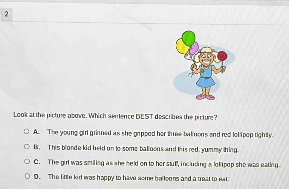 Look at the picture above. Which sentence BEST describes the picture?
A. The young girl grinned as she gripped her three balloons and red lollipop tightly.
B. This blonde kid held on to some balloons and this red, yummy thing.
C. The girl was smiling as she held on to her stuff, including a lollipop she was eating.
D. The little kid was happy to have some balloons and a treat to eat.