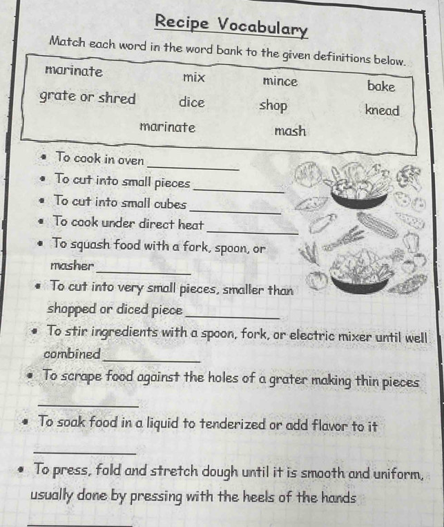 Recipe Vocabulary 
Match each word in the word bank to the given definitions below. 
marinate mix mince bake 
grate or shred dice shop knead 
marinate mash 
_ 
To cook in oven 
To cut into small pieces 
_ 
_ 
To cut into small cubes 
_ 
To cook under direct heat 
To squash food with a fork, spoon, or 
_ 
masher 
To cut into very small pieces, smaller than 
shopped or diced piece_ 
To stir ingredients with a spoon, fork, or electric mixer until well 
combined 
_ 
To scrape food against the holes of a grater making thin pieces 
_ 
To soak food in a liquid to tenderized or add flavor to it 
_ 
To press, fold and stretch dough until it is smooth and uniform, 
usually done by pressing with the heels of the hands