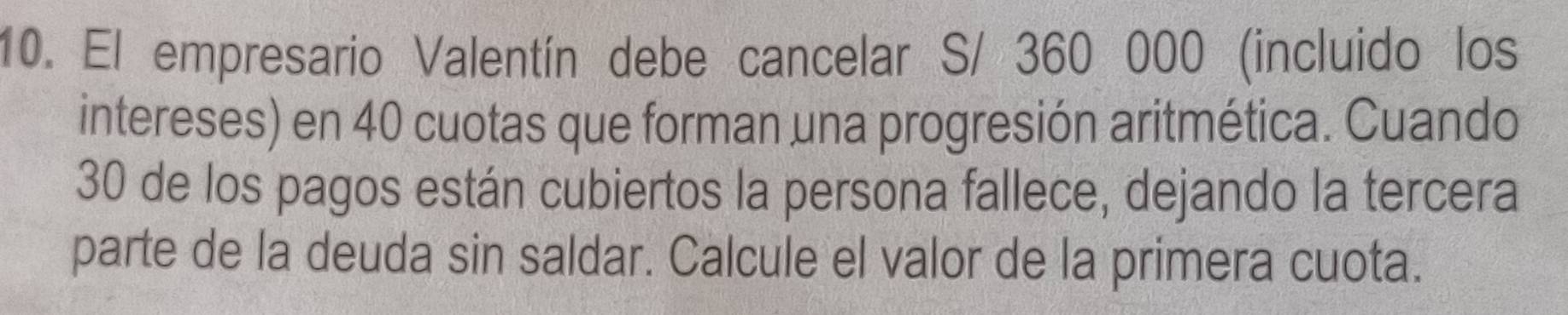 El empresario Valentín debe cancelar S/ 360 000 (incluido los 
intereses) en 40 cuotas que forman una progresión aritmética. Cuando
30 de los pagos están cubiertos la persona fallece, dejando la tercera 
parte de la deuda sin saldar. Calcule el valor de la primera cuota.