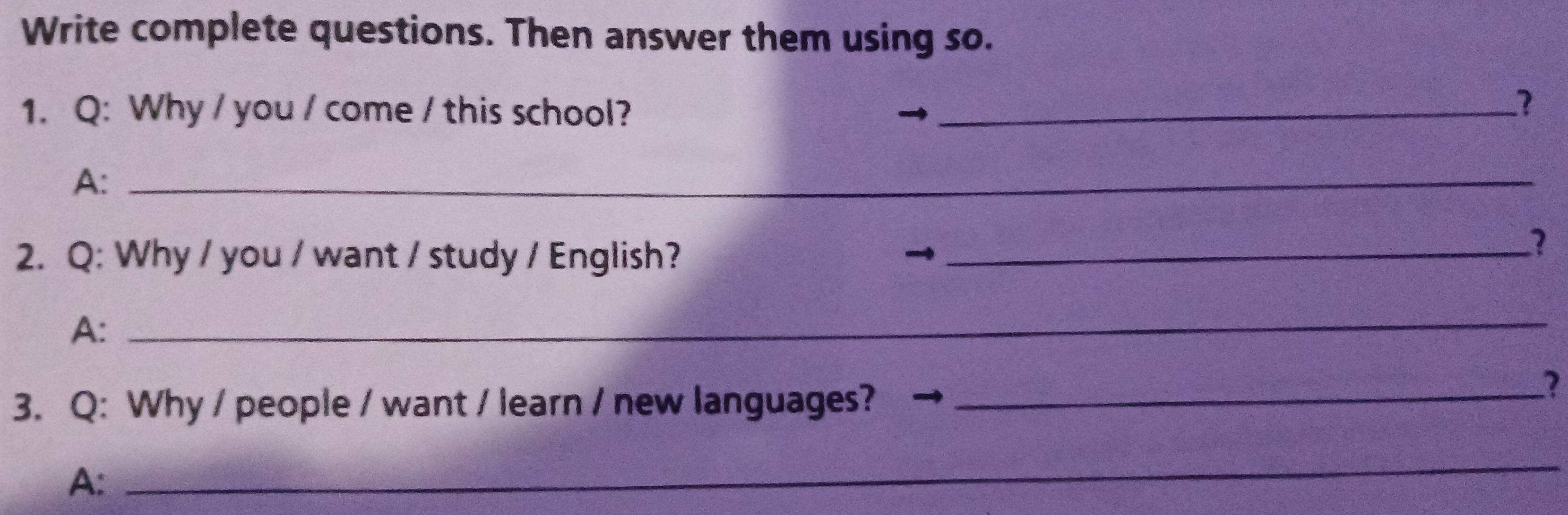 Write complete questions. Then answer them using so. 
1. Q: Why / you / come / this school?_ 
? 
A:_ 
2. Q: Why / you / want / study / English?_ 

1 
A: 
_ 
3. Q: Why / people / want / learn / new languages? →_ 
A: 
_