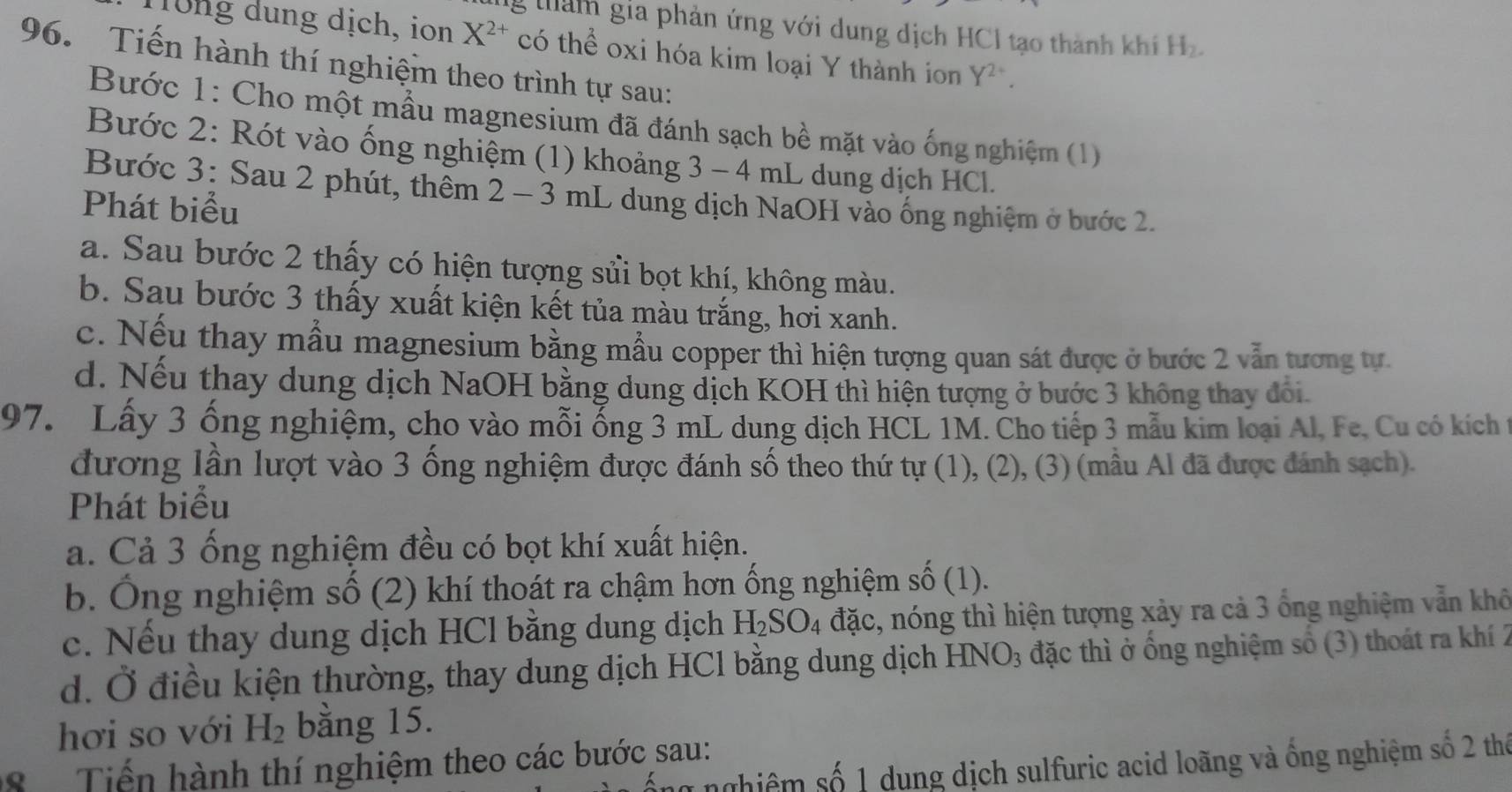 lg tham gia phản ứng với dung dịch HCI tạo thành khí H_2.
1rung dung dịch, ion X^(2+) có thể oxi hóa kim loại Y thành ion Y^(2+)
96. Tiến hành thí nghiệm theo trình tự sau:
Bước 1: Cho một mẫu magnesium đã đánh sạch bề mặt vào ống nghiệm (1)
Bước 2: Rót vào ống nghiệm (1) khoảng 3 - 4 mL dung dịch HCl.
Bước 3: Sau 2 phút, thêm 2 - 3 mL dung dịch NaOH vào ống nghiệm ở bước 2.
Phát biểu
a. Sau bước 2 thấy có hiện tượng sửi bọt khí, không màu.
b. Sau bước 3 thấy xuất kiện kết tủa màu trắng, hơi xanh.
c. Nếu thay mẫu magnesium bằng mẫu copper thì hiện tượng quan sát được ở bước 2 vẫn tương tự
d. Nếu thay dung dịch NaOH bằng dung dịch KOH thì hiện tượng ở bước 3 không thay đổi.
97. Lấy 3 ống nghiệm, cho vào mỗi ống 3 mL dung dịch HCL 1M. Cho tiếp 3 mẫu kim loại Al, Fe. Cu có kích t
đương lần lượt vào 3 ống nghiệm được đánh số theo thứ tự (1), (2), (3) (mẫu Al đã được đánh sạch).
Phát biểu
a. Cả 3 ống nghiệm đều có bọt khí xuất hiện.
b. Ông nghiệm số (2) khí thoát ra chậm hơn ống nghiệm số (1).
c. Nếu thay dung dịch HCl bằng dung dịch H_2SO_4 đặc, nóng thì hiện tượng xảy ra cả 3 ổng nghiệm vẫn khô
d. Ở điều kiện thường, thay dung dịch HCl bằng dung dịch HNO_3 đặc thì ở ổng nghiệm số (3) thoát ra khí 2
hơi so với H_2 bằng 15.
Tiến hành thí nghiệm theo các bước sau:
nghiệm số 1 dung dịch sulfuric acid loãng và ống nghiệm số 2 thể