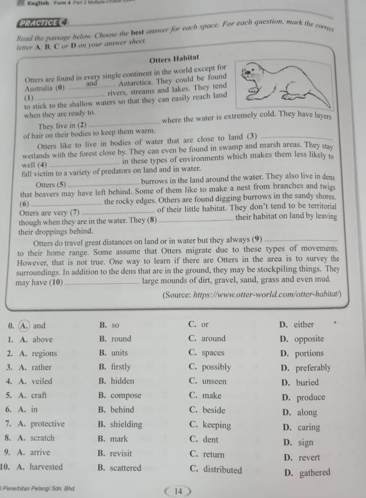 English Form 4 Part 2 Multipie Chl
PRACTICE 
Read the passage below. Choose the best answer for each space. For each question, mark the correct
letter A. B, C or D on your answer sheet.
Otters Habitat
Otters are found in every single continent in the world except for
Australia (0) _and Antarctica. They could be found
rivers, streams and lakes. They tend
(1)
to stick to the shallow waters so that they can easily reach land
when they are ready to.
where the water is extremely cold. They have layers
They live in (2)
_
of hair on their bodies to keep them warm.
Otters like to live in bodies of water that are close to land (3)_
wetlands with the forest close by. They can even be found in swamp and marsh areas. They stay
well (4) _in these types of environments which makes them less likely to
fall victim to a variety of predators on land and in water.
Otters (5)_ burrows in the land around the water. They also live in dens
that beavers may have left behind. Some of them like to make a nest from branches and twigs
(6)_
the rocky edges. Others are found digging burrows in the sandy shores.
Otters are very (7)_ of their little habitat. They don’t tend to be territorial
though when they are in the water. They (8)_
their habitat on land by leaving
their droppings behind.
Otters do travel great distances on land or in water but they always (9)_
to their home range. Some assume that Otters migrate due to these types of movements.
However, that is not true. One way to learn if there are Otters in the area is to survey the
surroundings. In addition to the dens that are in the ground, they may be stockpiling things. They
may have (10)_ large mounds of dirt, gravel, sand, grass and even mud.
(Source: https://www.otter-world.com/otter-habitat/)
0. (A.) and B. so C. or D. either
1. A. above B. round C. around D. opposite
2. A. regions B. units C. spaces D. portions
3. A. rather B. firstly C. possibly D. preferably
4. A. veiled B. hidden C. unseen D. buried
5. A. craft B. compose C. make D. produce
6. A. in B. behind C. beside
D. along
7. A. protective B. shielding C. keeping
D. caring
8. A. scratch B. mark C. dent D. sign
9. A. arrive B. revisit C. return
D. revert
10. A. harvested B. scattered C. distributed
D. gathered
Penerbitan Pelangi Sdn. Bhd
14