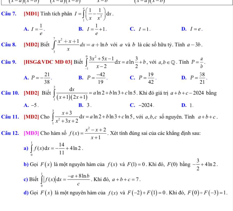 (x-a)(x-b) (x-a)(x-b) x-D
(x-a)(x-b)
Câu 7. [MĐ1] Tính tích phân I=∈tlimits _1^(e(frac 1)x- 1/x^2 )dx.
B.
A. I= 1/e . I= 1/e +1. C. I=1. D. I=e.
Câu 8. [MĐ2] Biết ∈tlimits _3^(7frac x^2)+x+1xdx=a+ln b với a và b là các số hữu tỷ. Tính a-3b.
Câu 9. [HSG&VDC MĐ 03] Biết ∈tlimits _(-1)^0 (3x^2+5x-1)/x-2 dx=aln  3/2 +b , với a,b∈ Q. Tính P= a/b .
A. P=- 21/38 . B. P= (-42)/19 . C. P= 19/42 . D. P= 38/21 .
Câu 10. [MĐ2] Biết ∈tlimits _1^(2frac dx)(x+1)(2x+1)=aln 2+bln 3+cln 5. Khi đó giá trị a+b+c-2024 bằng
A. -5 . B. 3 . C. -2024. D. 1.
Câu 11. [MĐ2] Cho ∈tlimits _1^(3frac x+3)x^2+3x+2dx=aln 2+bln 3+cln 5 , với a,b,c số nguyên. Tính a+b+c.
Câu 12. [MĐ3] Cho hàm số f(x)= (x^2-x+2)/x+1 . Xét tính đúng sai của các khắng định sau:
a) ∈tlimits _0^(1f(x)dx=-frac 14)11+4ln 2.
b) Gọi F(x) là một nguyên hàm của f(x) và F(1)=0. Khi đó, F(0) bằng - 3/2 +4ln 2.
c) Biết ∈tlimits _0^(1|f(x)|dx=frac -a+8ln b)c. Khi đ dot 0,a+b+c=7.
d) Gọi F(x) là một nguyên hàm của f(x) và F(-2)+F(1)=0. Khi đó, F(0)+F(-3)=1.