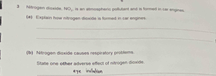 Nitrogen dioxide, NO_2 , is an atmospheric pollutant and is formed in car engines. 
(a) Explain how nitrogen dioxide is formed in car engines. 
_ 
_ 
(b) Nitrogen dioxide causes respiratory problems. 
State one other adverse effect of nitrogen dioxide.